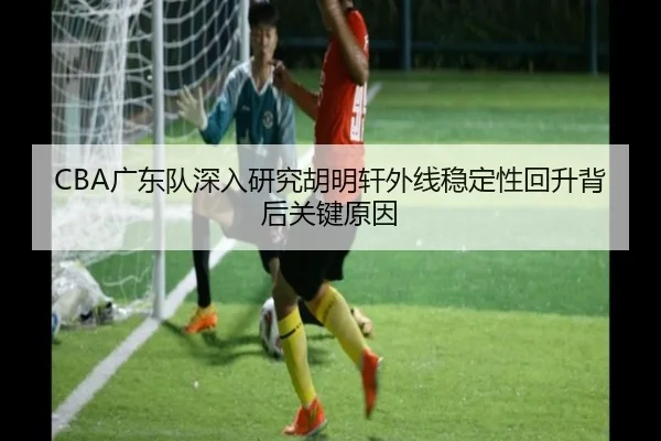 CBA广东队深入研究胡明轩外线稳定性回升背后关键原因