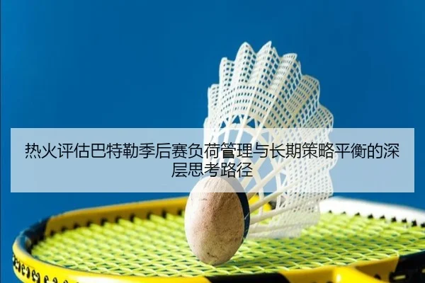 热火评估巴特勒季后赛负荷管理与长期策略平衡的深层思考路径